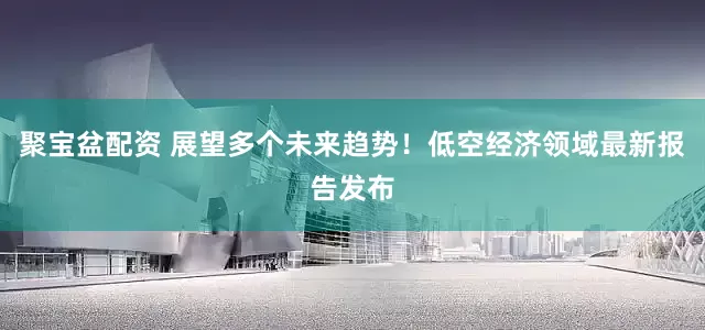 聚宝盆配资 展望多个未来趋势！低空经济领域最新报告发布
