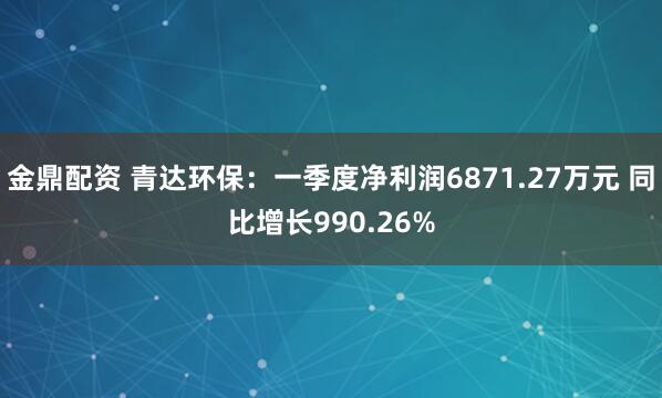 金鼎配资 青达环保：一季度净利润6871.27万元 同比增长990.26%