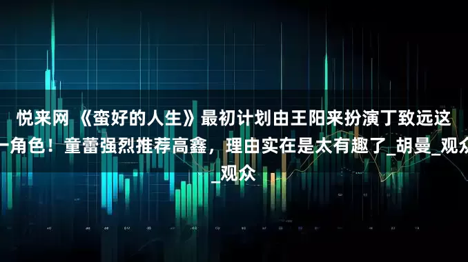 悦来网 《蛮好的人生》最初计划由王阳来扮演丁致远这一角色！童蕾强烈推荐高鑫，理由实在是太有趣了_胡曼_观众