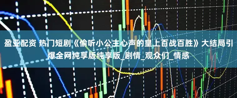 盈亚配资 热门短剧《偷听小公主心声的皇上百战百胜》大结局引爆全网纯享版纯享版_剧情_观众们_情感