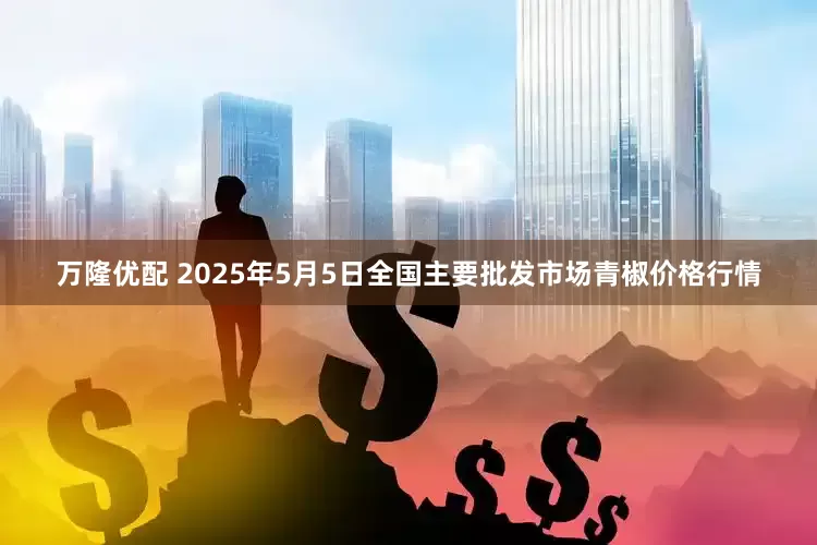 万隆优配 2025年5月5日全国主要批发市场青椒价格行情