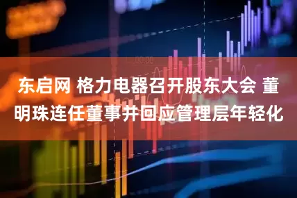 东启网 格力电器召开股东大会 董明珠连任董事并回应管理层年轻化