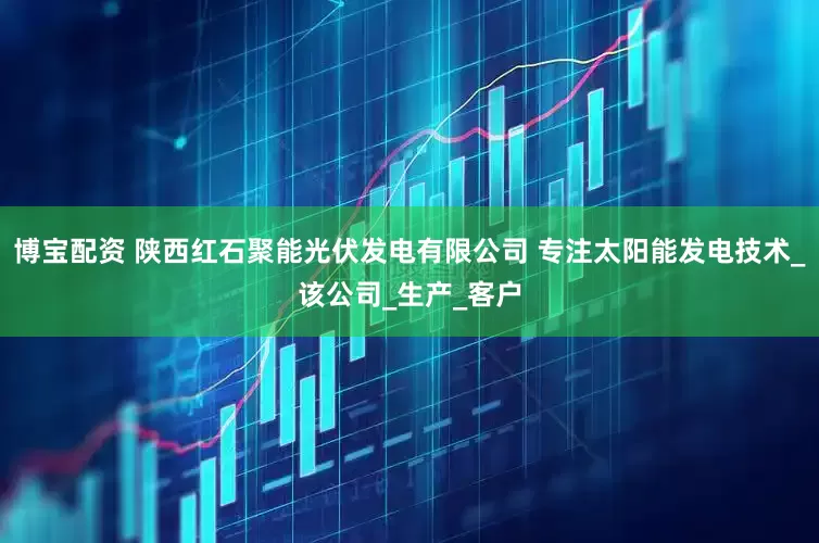 博宝配资 陕西红石聚能光伏发电有限公司 专注太阳能发电技术_该公司_生产_客户