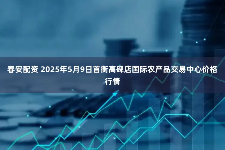 春安配资 2025年5月9日首衡高碑店国际农产品交易中心价格行情