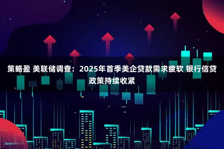 策略盈 美联储调查：2025年首季美企贷款需求疲软 银行信贷政策持续收紧