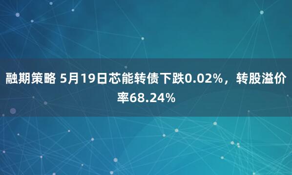 融期策略 5月19日芯能转债下跌0.02%，转股溢价率68.24%