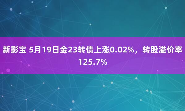 新影宝 5月19日金23转债上涨0.02%，转股溢价率125.7%