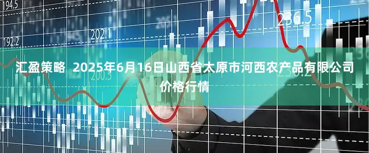 汇盈策略  2025年6月16日山西省太原市河西农产品有限公司价格行情