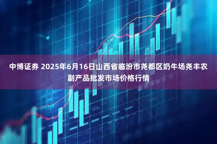 中博证券 2025年6月16日山西省临汾市尧都区奶牛场尧丰农副产品批发市场价格行情