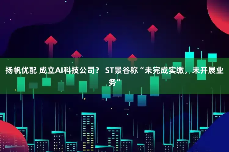 扬帆优配 成立AI科技公司？ ST景谷称“未完成实缴，未开展业务”