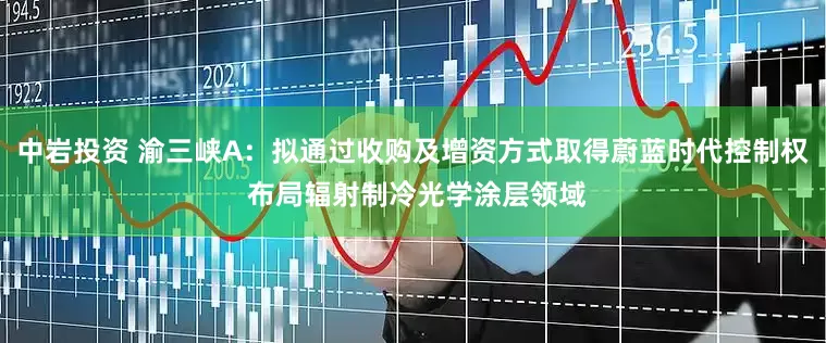 中岩投资 渝三峡A：拟通过收购及增资方式取得蔚蓝时代控制权 布局辐射制冷光学涂层领域