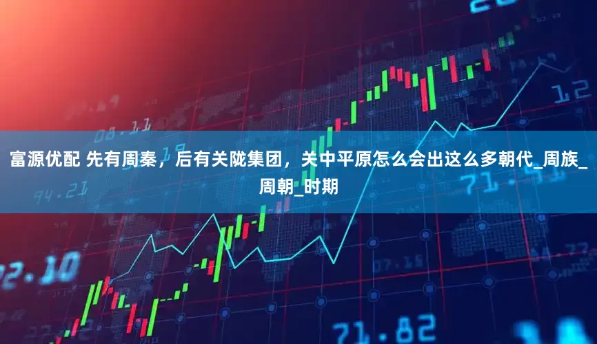 富源优配 先有周秦，后有关陇集团，关中平原怎么会出这么多朝代_周族_周朝_时期
