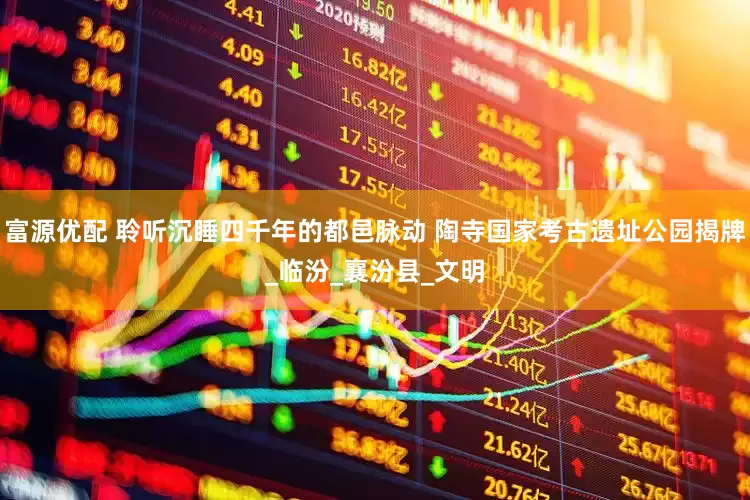 富源优配 聆听沉睡四千年的都邑脉动 陶寺国家考古遗址公园揭牌_临汾_襄汾县_文明