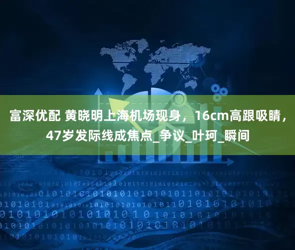 富深优配 黄晓明上海机场现身，16cm高跟吸睛，47岁发际线成焦点_争议_叶珂_瞬间