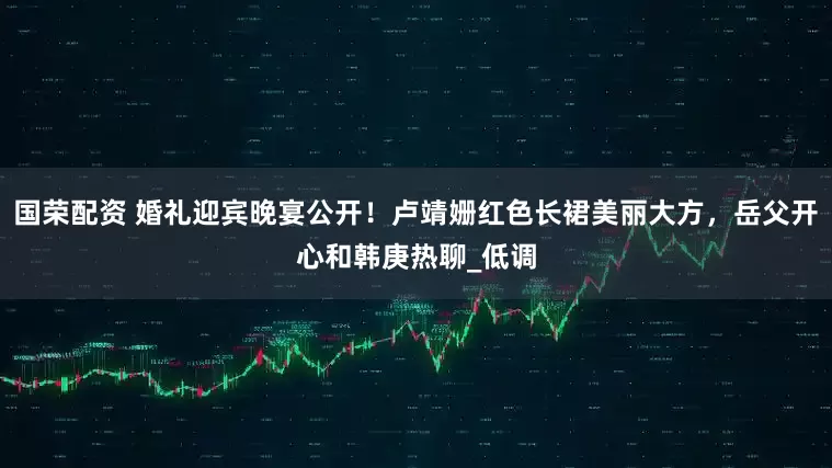 国荣配资 婚礼迎宾晚宴公开！卢靖姗红色长裙美丽大方，岳父开心和韩庚热聊_低调