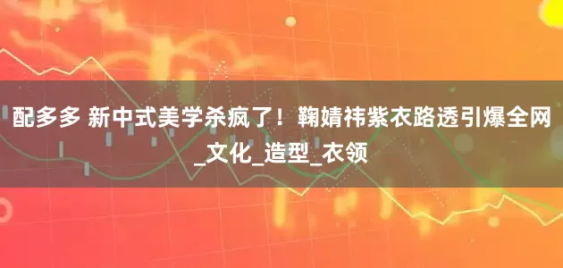 配多多 新中式美学杀疯了！鞠婧祎紫衣路透引爆全网_文化_造型_衣领