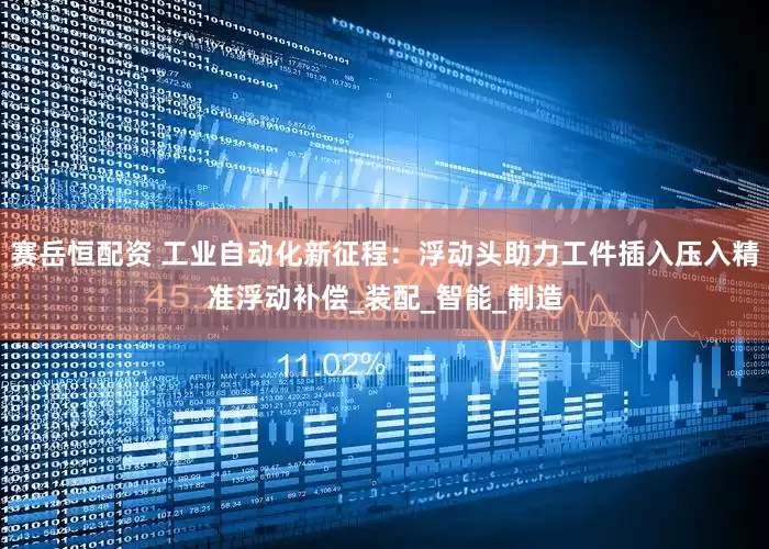 赛岳恒配资 工业自动化新征程：浮动头助力工件插入压入精准浮动补偿_装配_智能_制造