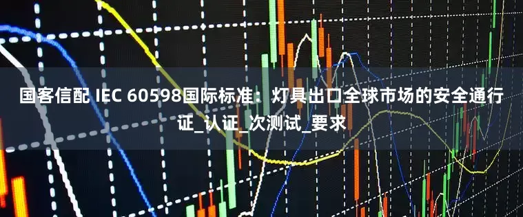 国客信配 IEC 60598国际标准：灯具出口全球市场的安全通行证_认证_次测试_要求