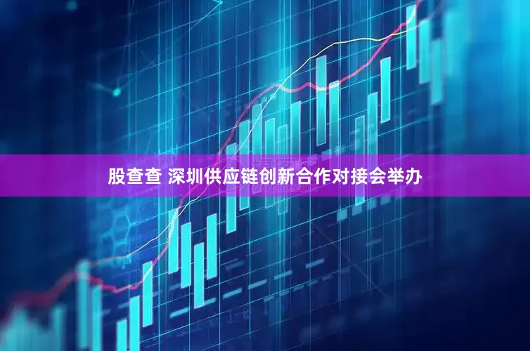 股查查 深圳供应链创新合作对接会举办