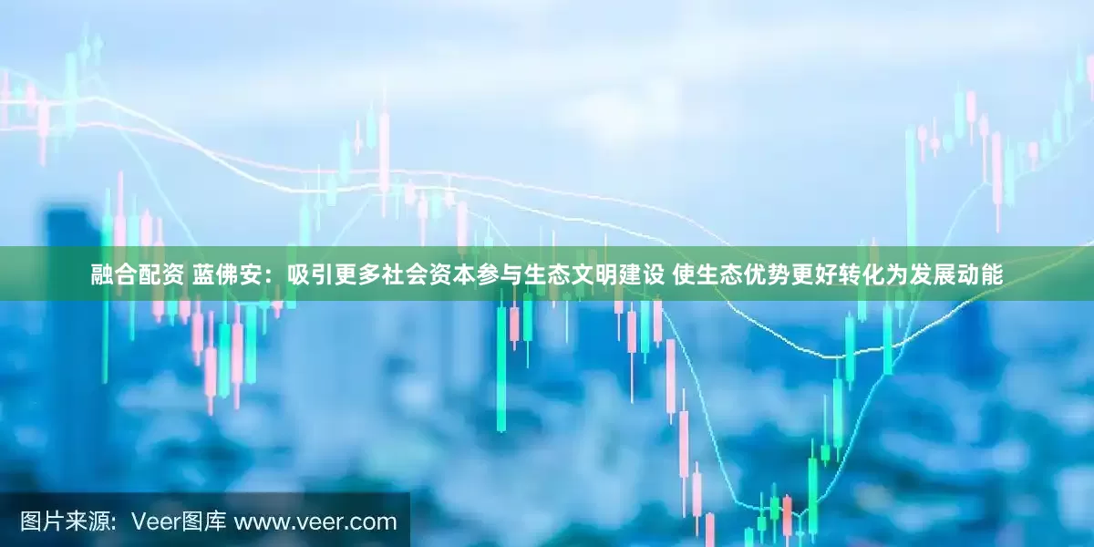 融合配资 蓝佛安：吸引更多社会资本参与生态文明建设 使生态优势更好转化为发展动能