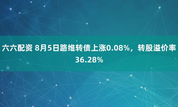 六六配资 8月5日路维转债上涨0.08%，转股溢价率36.28%