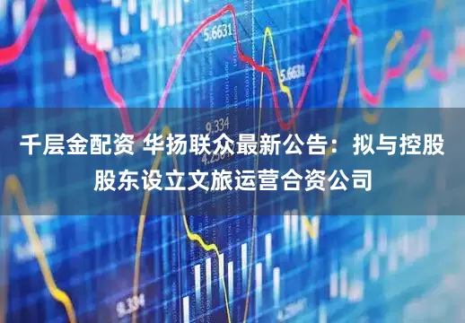 千层金配资 华扬联众最新公告：拟与控股股东设立文旅运营合资公司