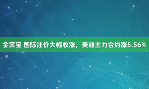 金策宝 国际油价大幅收涨，美油主力合约涨5.56%