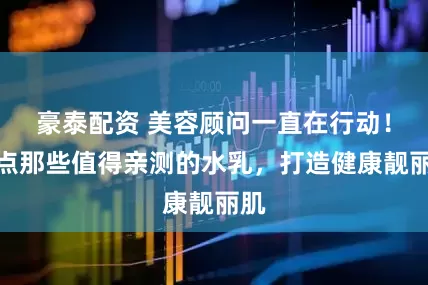 豪泰配资 美容顾问一直在行动！盘点那些值得亲测的水乳，打造健康靓丽肌