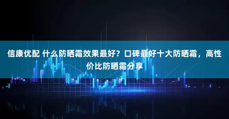 信康优配 什么防晒霜效果最好？口碑最好十大防晒霜，高性价比防晒霜分享