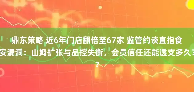 鼎东策略 近6年门店翻倍至67家 监管约谈直指食安漏洞：山姆扩张与品控失衡，会员信任还能透支多久？